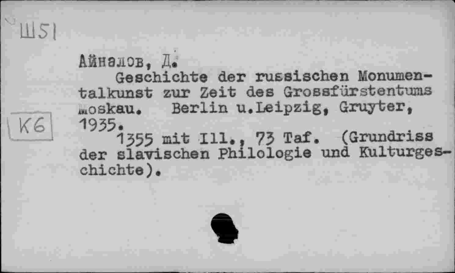 ﻿' Ш5І
Айналов, Д.
Geschichte der russischen Monumentalkunst zur Zeit des Grossfürstentums moskau. Berlin u.Leipzig, Gruyter, 1955.
1555 mit Ill., 73 Taf. (Grundriss der slavischen Philologie und Kulturgeschichte ) •